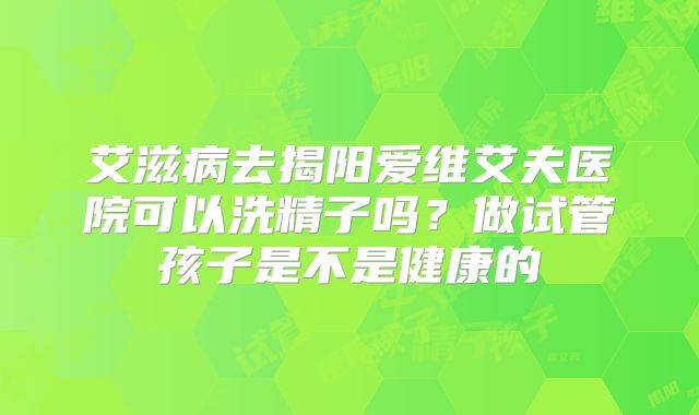 艾滋病去揭阳爱维艾夫医院可以洗精子吗？做试管孩子是不是健康的