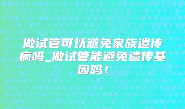 做试管可以避免家族遗传病吗_做试管能避免遗传基因吗!