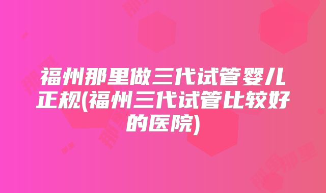 福州那里做三代试管婴儿正规(福州三代试管比较好的医院)