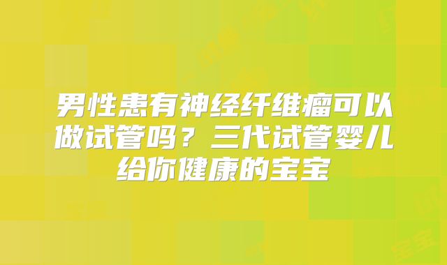 男性患有神经纤维瘤可以做试管吗？三代试管婴儿给你健康的宝宝