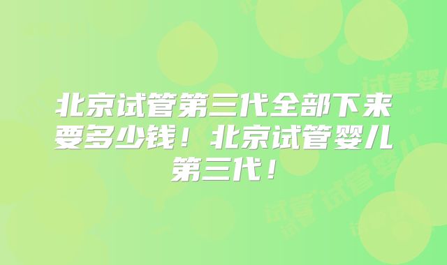 北京试管第三代全部下来要多少钱！北京试管婴儿第三代！