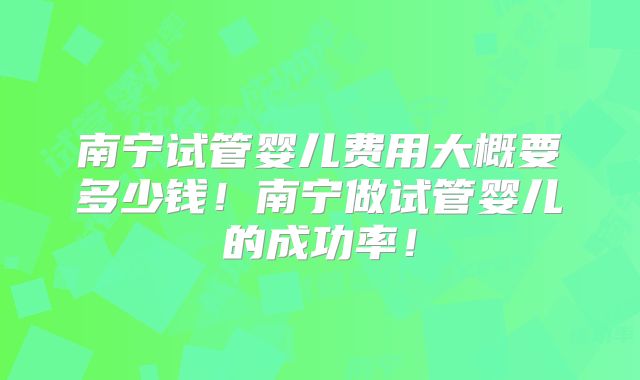 南宁试管婴儿费用大概要多少钱！南宁做试管婴儿的成功率！