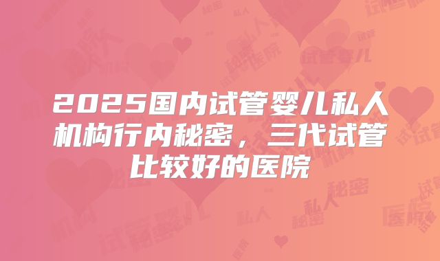 2025国内试管婴儿私人机构行内秘密，三代试管比较好的医院