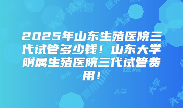2025年山东生殖医院三代试管多少钱！山东大学附属生殖医院三代试管费用！