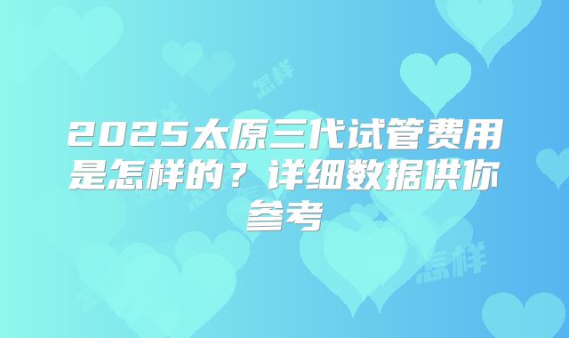 2025太原三代试管费用是怎样的？详细数据供你参考