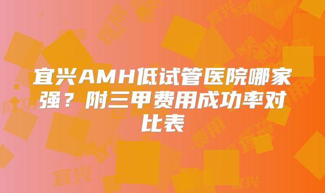 宜兴AMH低试管医院哪家强？附三甲费用成功率对比表