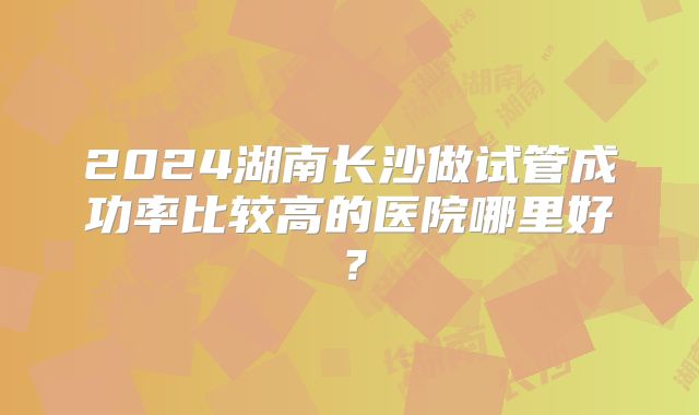 2024湖南长沙做试管成功率比较高的医院哪里好？