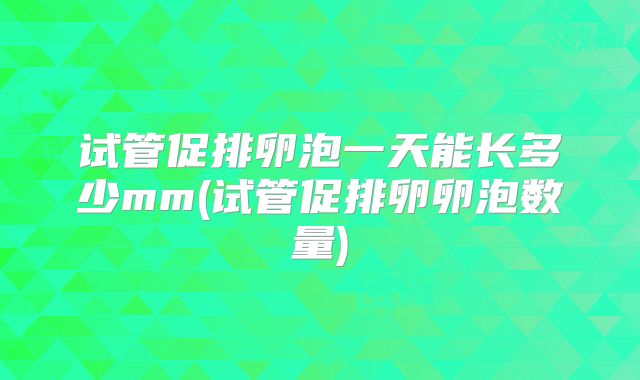 试管促排卵泡一天能长多少mm(试管促排卵卵泡数量)