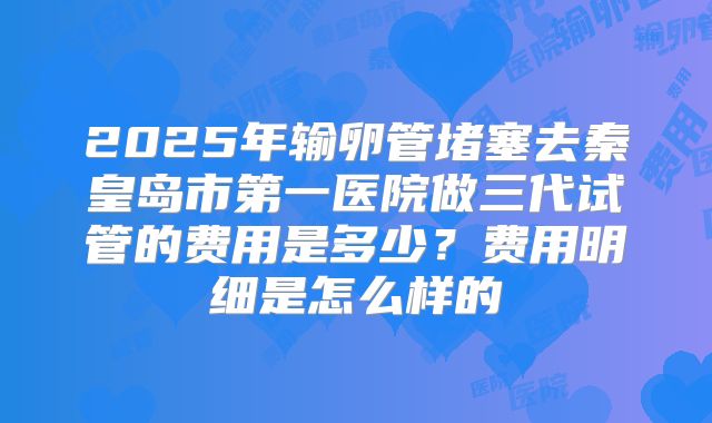 2025年输卵管堵塞去秦皇岛市第一医院做三代试管的费用是多少？费用明细是怎么样的
