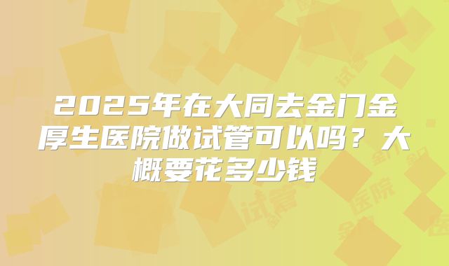 2025年在大同去金门金厚生医院做试管可以吗?大概要花多少钱