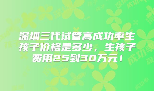深圳三代试管高成功率生孩子价格是多少，生孩子费用25到30万元！