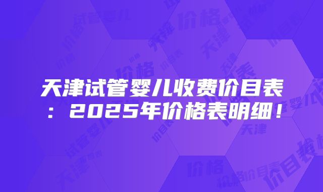 天津试管婴儿收费价目表:2025年价格表明细!
