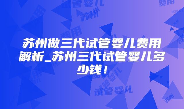 苏州做三代试管婴儿费用解析_苏州三代试管婴儿多少钱！