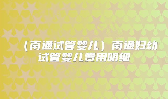 (南通试管婴儿)南通妇幼试管婴儿费用明细