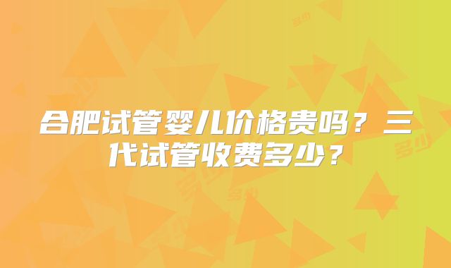 合肥试管婴儿价格贵吗?三代试管收费多少?