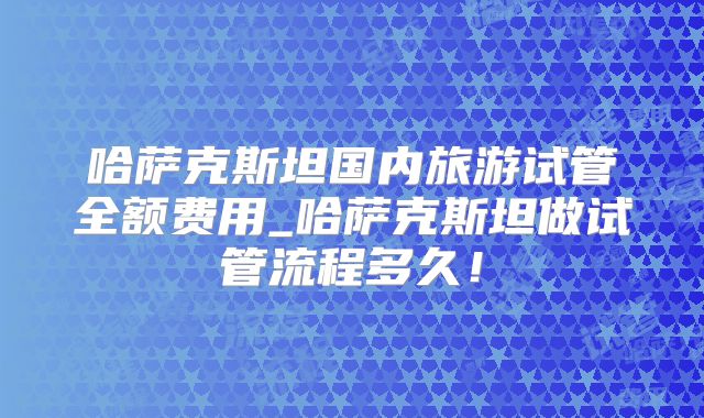 哈萨克斯坦国内旅游试管全额费用_哈萨克斯坦做试管流程多久!