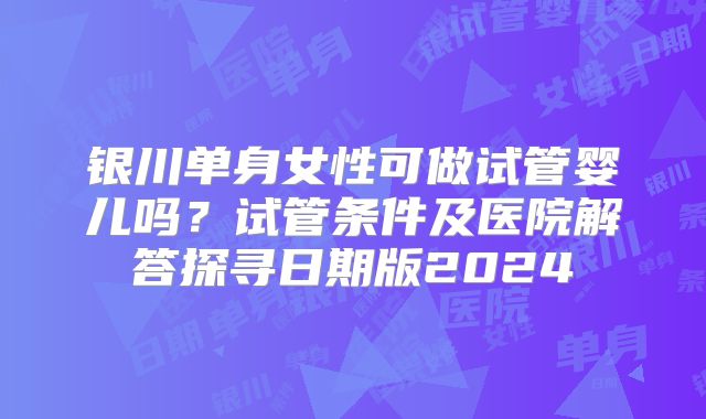 银川单身女性可做试管婴儿吗？试管条件及医院解答探寻日期版2024