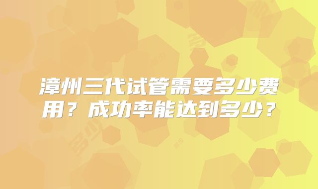 漳州三代试管需要多少费用？成功率能达到多少？