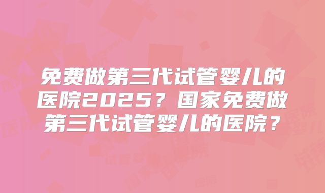 免费做第三代试管婴儿的医院2025？国家免费做第三代试管婴儿的医院？