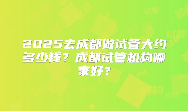 2025去成都做试管大约多少钱?成都试管机构哪家好?