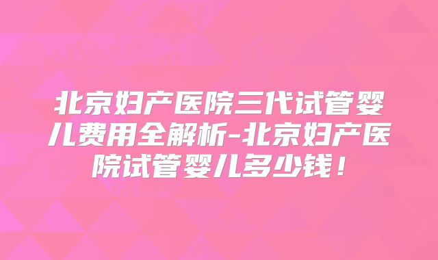 北京妇产医院三代试管婴儿费用全解析-北京妇产医院试管婴儿多少钱！