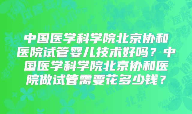 中国医学科学院北京协和医院试管婴儿技术好吗？中国医学科学院北京协和医院做试管需要花多少钱？