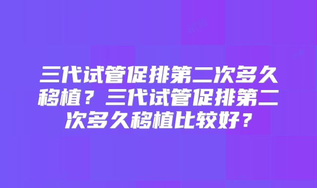 三代试管促排第二次多久移植?三代试管促排第二次多久移植比较好?
