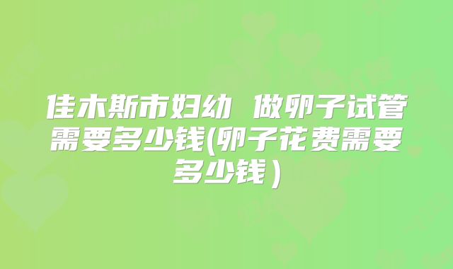 佳木斯市妇幼 做卵子试管需要多少钱(卵子花费需要多少钱)