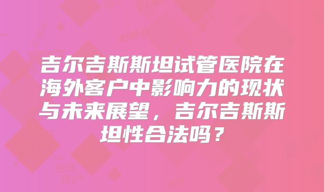 吉尔吉斯斯坦试管医院在海外客户中影响力的现状与未来展望，吉尔吉斯斯坦性合法吗？