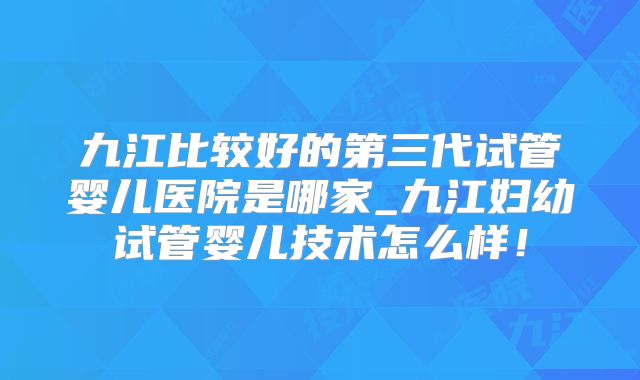九江比较好的第三代试管婴儿医院是哪家_九江妇幼试管婴儿技术怎么样！