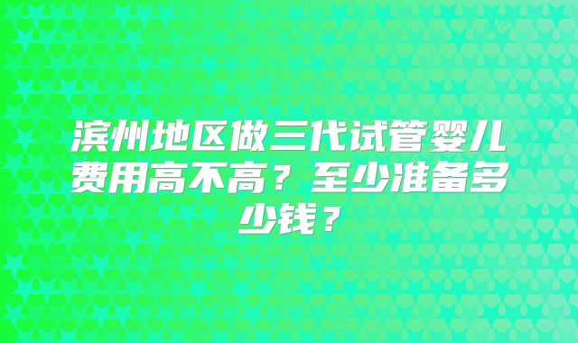 滨州地区做三代试管婴儿费用高不高?至少准备多少钱?