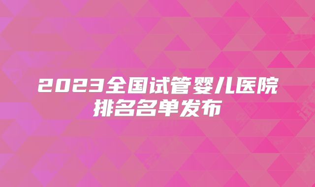 2023全国试管婴儿医院排名名单发布