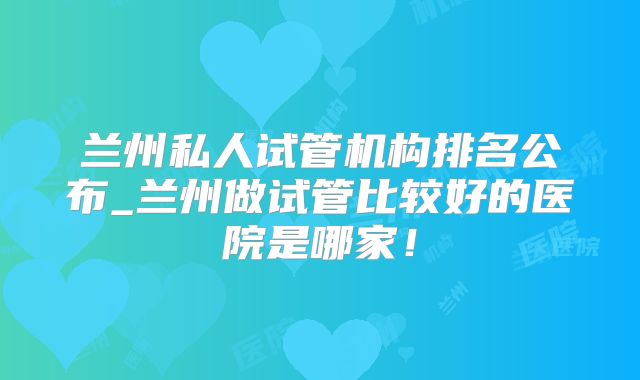 兰州私人试管机构排名公布_兰州做试管比较好的医院是哪家！