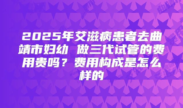 2025年艾滋病患者去曲靖市妇幼 做三代试管的费用贵吗?费用构成是怎么样的