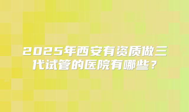 2025年西安有资质做三代试管的医院有哪些？