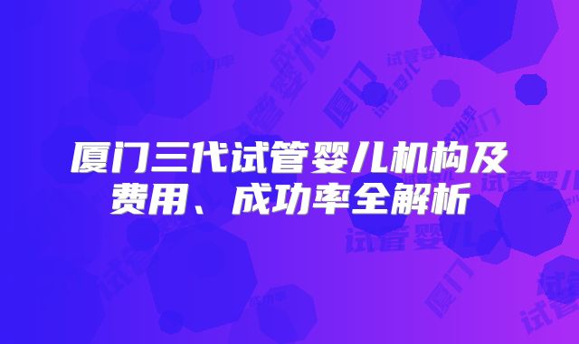 厦门三代试管婴儿机构及费用、成功率全解析