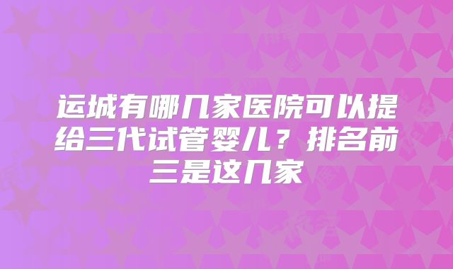 运城有哪几家医院可以提给三代试管婴儿?排名前三是这几家