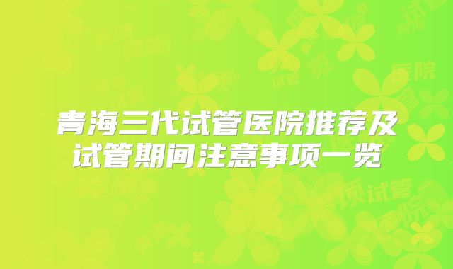 青海三代试管医院推荐及试管期间注意事项一览