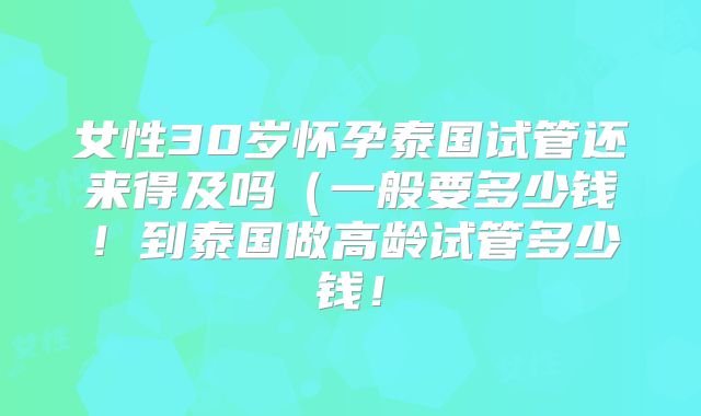 女性30岁怀孕泰国试管还来得及吗（一般要多少钱！到泰国做高龄试管多少钱！