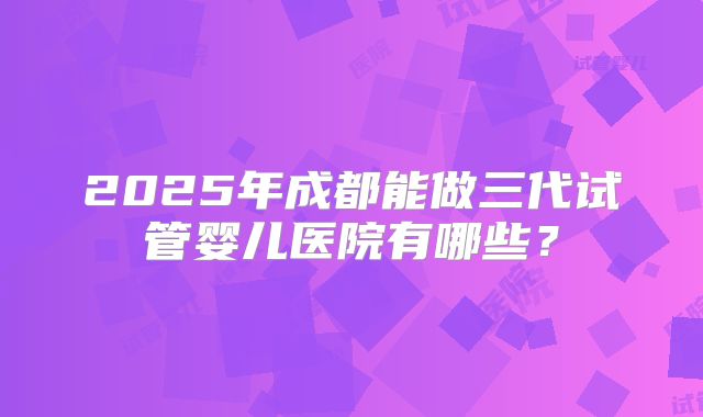 2025年成都能做三代试管婴儿医院有哪些?
