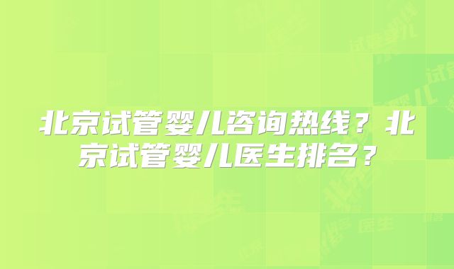 北京试管婴儿咨询热线？北京试管婴儿医生排名？