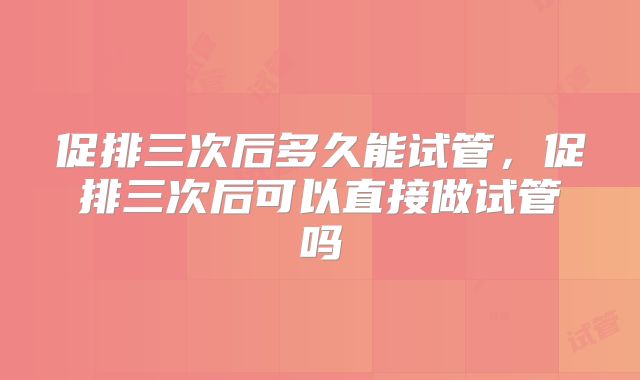 促排三次后多久能试管,促排三次后可以直接做试管吗