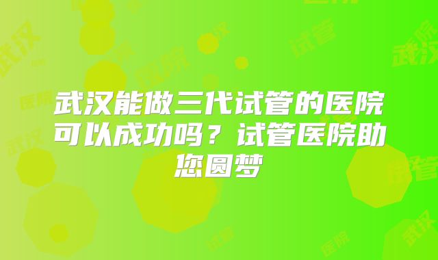 武汉能做三代试管的医院可以成功吗？试管医院助您圆梦