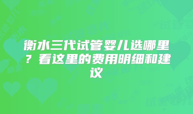 衡水三代试管婴儿选哪里?看这里的费用明细和建议
