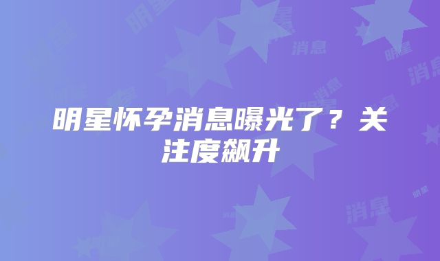 明星怀孕消息曝光了？关注度飙升
