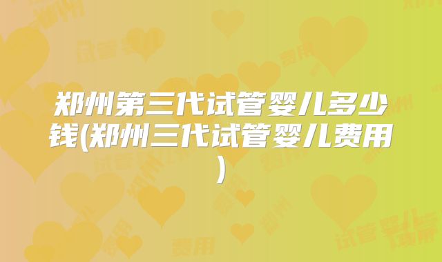 郑州第三代试管婴儿多少钱(郑州三代试管婴儿费用)