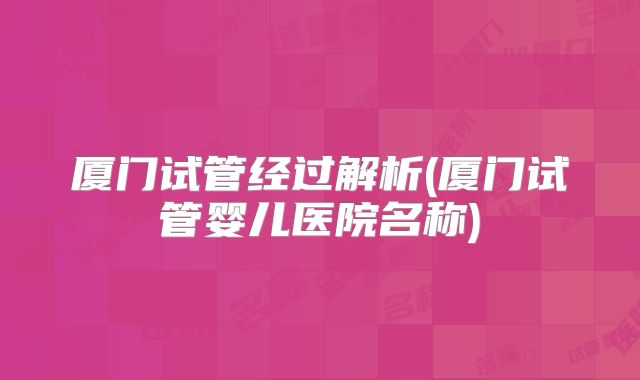 厦门试管经过解析(厦门试管婴儿医院名称)