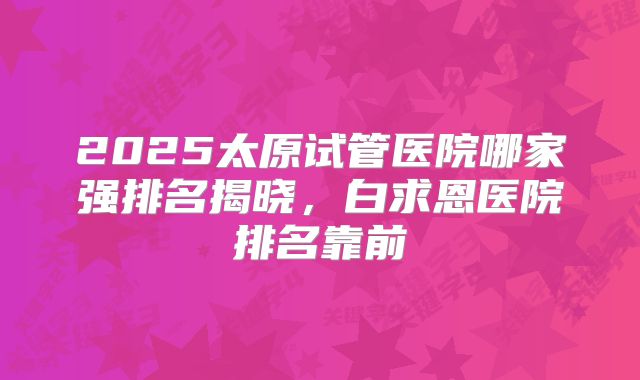 2025太原试管医院哪家强排名揭晓，白求恩医院排名靠前