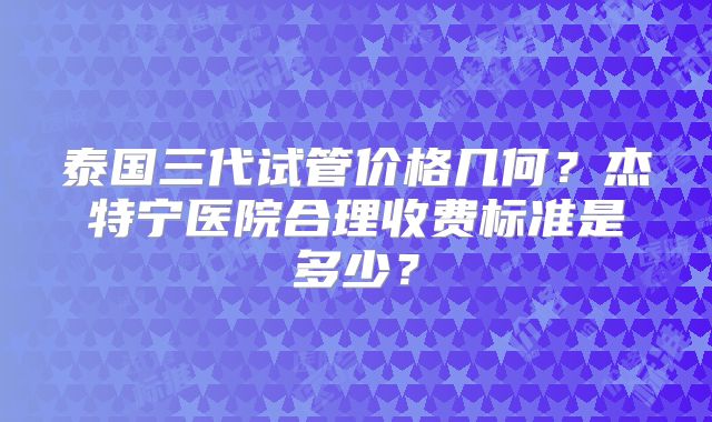 泰国三代试管价格几何?杰特宁医院合理收费标准是多少?