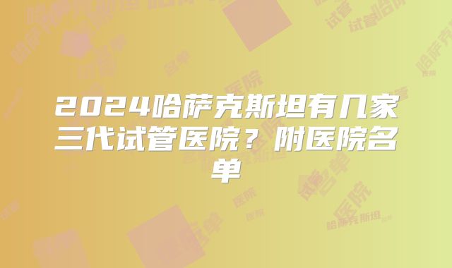 2024哈萨克斯坦有几家三代试管医院？附医院名单
